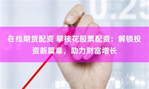 在线期货配资 攀枝花股票配资：解锁投资新篇章，助力财富增长
