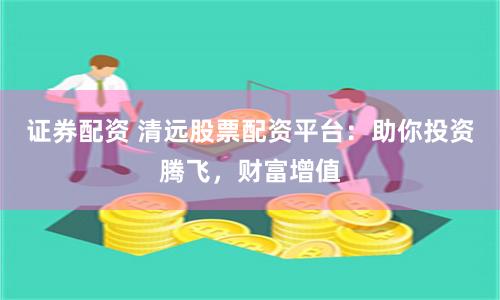 证券配资 清远股票配资平台：助你投资腾飞，财富增值