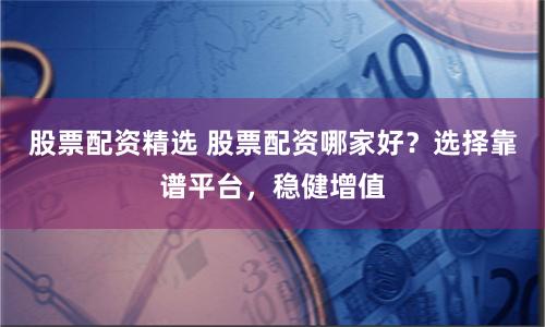股票配资精选 股票配资哪家好？选择靠谱平台，稳健增值