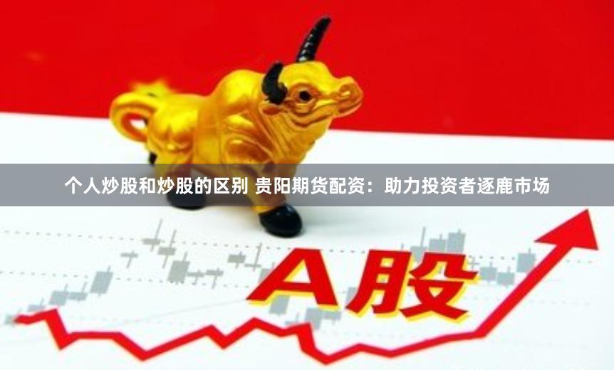 个人炒股和炒股的区别 贵阳期货配资：助力投资者逐鹿市场