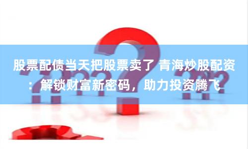 股票配债当天把股票卖了 青海炒股配资：解锁财富新密码，助力投资腾飞
