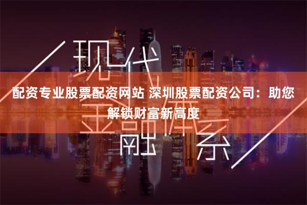 配资专业股票配资网站 深圳股票配资公司：助您解锁财富新高度