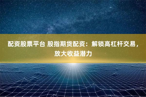 配资股票平台 股指期货配资：解锁高杠杆交易，放大收益潜力