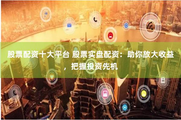 股票配资十大平台 股票实盘配资：助你放大收益，把握投资先机