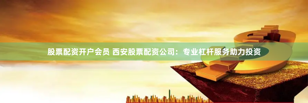 股票配资开户会员 西安股票配资公司：专业杠杆服务助力投资